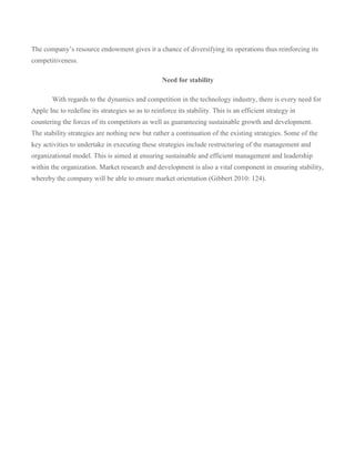 The company’s resource endowment gives it a chance of diversifying its operations thus reinforcing its
competitiveness.

                                                   Need for stability

        With regards to the dynamics and competition in the technology industry, there is every need for
Apple Inc to redefine its strategies so as to reinforce its stability. This is an efficient strategy in
countering the forces of its competitors as well as guaranteeing sustainable growth and development.
The stability strategies are nothing new but rather a continuation of the existing strategies. Some of the
key activities to undertake in executing these strategies include restructuring of the management and
organizational model. This is aimed at ensuring sustainable and efficient management and leadership
within the organization. Market research and development is also a vital component in ensuring stability,
whereby the company will be able to ensure market orientation (Gibbert 2010: 124).
 
