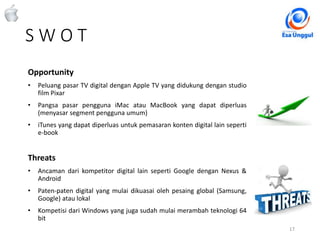 S W O T
17Classified - Highly Confidential
Opportunity
• Peluang pasar TV digital dengan Apple TV yang didukung dengan studio
film Pixar
• Pangsa pasar pengguna iMac atau MacBook yang dapat diperluas
(menyasar segment pengguna umum)
• iTunes yang dapat diperluas untuk pemasaran konten digital lain seperti
e-book
Threats
• Ancaman dari kompetitor digital lain seperti Google dengan Nexus &
Android
• Paten-paten digital yang mulai dikuasai oleh pesaing global (Samsung,
Google) atau lokal
• Kompetisi dari Windows yang juga sudah mulai merambah teknologi 64
bit
 