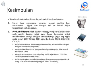 Kesimpulan
23Classified - Highly Confidential
• Berdasarkan Analisis diatas dapat kami simpulkan bahwa :
1. Steve Jobs memegang peranan sangat penting bagi
Perusahaan Apple dan sampai hari ini belum dapat
tergantikan oleh siapapun.
2. Product Differentiation adalah strategy yang harus diterapkan
oleh Apple, karena sejak awal Apple berusaha untuk
membedakan dirinya dengan kompetitornya (ingat tag Apple
pada tahun 1997 hingga 2001 yang berbunyi Think Different),
Contoh:
• Apple menemukan dan mewujudkan konsep pertama PDA dengan
mengenalkan Newton (1993)
• Mengenalkan komputer yang mudah digunakan yaitu iMac mulai
dari tahun 1998,
• Mengeluarkan sistem operasi paling stabil sejak tahun 1999 dan
terus diperbaharui setelahnya.
• Apple melengkapi matriks produknya dengan mengeluarkan iBook
(yang saat ini di brand ulang dengan nama MacBook)
 