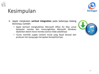 Kesimpulan
24Classified - Highly Confidential
3. Apple melakukan vertical integration pada beberapa bidang
bisnisnya, Contoh:
• Apple berhasil menghadirkan Microsoft Office for Mac untuk
komputer mereka dan memungkinkan Microsoft Windows
dijalankan dalam mesin mereka (namun tidak sebaliknya)
• iTunes memiliki supply content musik yang dijual berasal dari
produsen lain (yang juga merupakan kompetitornya).
 