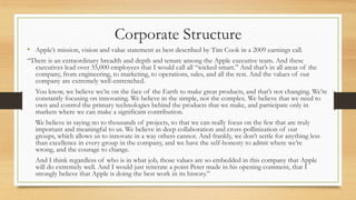 Corporate Structure
• Apple‟s mission, vision and value statement as best described by Tim Cook in a 2009 earnings call.
“There is an extraordinary breadth and depth and tenure among the Apple executive team. And these
executives lead over 35,000 employees that I would call all “wicked smart.” And that‟s in all areas of the
company, from engineering, to marketing, to operations, sales, and all the rest. And the values of our
company are extremely well-entrenched.
You know, we believe we‟re on the face of the Earth to make great products, and that‟s not changing. We‟re
constantly focusing on innovating. We believe in the simple, not the complex. We believe that we need to
own and control the primary technologies behind the products that we make, and participate only in
markets where we can make a significant contribution.
We believe in saying no to thousands of projects, so that we can really focus on the few that are truly
important and meaningful to us. We believe in deep collaboration and cross-pollinization of our
groups, which allows us to innovate in a way others cannot. And frankly, we don‟t settle for anything less
than excellence in every group in the company, and we have the self-honesty to admit where we‟re
wrong, and the courage to change.

And I think regardless of who is in what job, those values are so embedded in this company that Apple
will do extremely well. And I would just reiterate a point Peter made in his opening comment, that I
strongly believe that Apple is doing the best work in its history.”

 