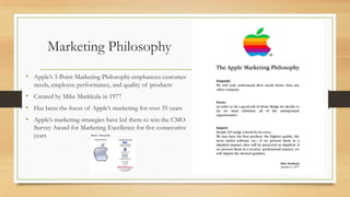 Marketing Philosophy
• Apple‟s 3-Point Marketing Philosophy emphasizes customer
needs, employee performance, and quality of products

• Created by Mike Markkula in 1977
• Has been the focus of Apple‟s marketing for over 35 years

• Apple‟s marketing strategies have led them to win the CMO
Survey Award for Marketing Excellence for five consecutive
years

 
