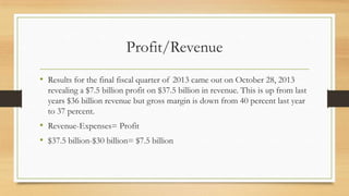 Profit/Revenue
• Results for the final fiscal quarter of 2013 came out on October 28, 2013
revealing a $7.5 billion profit on $37.5 billion in revenue. This is up from last
years $36 billion revenue but gross margin is down from 40 percent last year
to 37 percent.

• Revenue-Expenses= Profit
• $37.5 billion-$30 billion= $7.5 billion

 