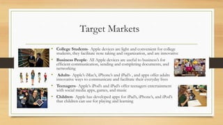 Target Markets
• College Students- Apple devices are light and convenient for college

students, they facilitate note taking and organization, and are innovative

• Business People- All Apple devices are useful to business‟s for

efficient communication, sending and completing documents, and
networking

• Adults- Apple‟s iMac‟s, iPhone‟s and iPad‟s , and apps offer adults
innovative ways to communicate and facilitate their everyday lives

• Teenagers- Apple‟s iPod‟s and iPad‟s offer teenagers entertainment
with social media apps, games, and music

• Children- Apple has developed apps for iPad‟s, iPhone‟s, and iPod‟s
that children can use for playing and learning

 