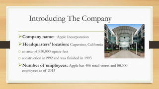 Introducing The Company
Company name: Apple Incorporation
Headquarters' location: Cupertino, California
o an area of 850,000 square feet
o construction in1992 and was finished in 1993

Number of employees: Apple has 406 retail stores and 80,300
employees as of 2013

 