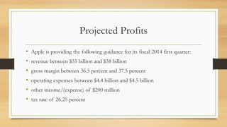 Projected Profits
•
•
•
•
•
•

Apple is providing the following guidance for its fiscal 2014 first quarter:
revenue between $55 billion and $58 billion
gross margin between 36.5 percent and 37.5 percent
operating expenses between $4.4 billion and $4.5 billion
other income/(expense) of $200 million
tax rate of 26.25 percent

 