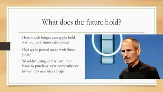 What does the future hold?
- How much longer can apple hold
without new innovative ideas?

- Did apple passed away with Steve
Jobs?

- Wouldn‟t using all the cash they
have to purchase new companies or
invest into new ideas help?

 