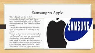Samsung vs Apple
Who will finally win this rivalry?
Samsung has definitely hurt Apple like no
other company has, but it looks as if both of
this companies now share a monopoly in the
industry.
Lawsuit after lawsuit between the two, who
could be considered to be at the top of the
game?
There is no clear winner in the world yet, but
with Samsung‟s new ideas and with some of
their products at such an affordable
price, people all over the world seem to start to
use Samsung products more and more often.
Of course this is not the case in the United
States where we still see Apple‟s dominance.

 