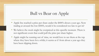 Bull vs Bear on Apple
• Apple Inc reached a price per share under the $400‟s about a year ago. Now
trading at around the low $500‟s, would it be considered too late to get in?

• We believe the stock might be overpriced at this specific moment. There is
not significant event that could pull the price per share higher.

• Apple might be running out of time, we would love to see them at the top
where they have been for a while; it seems as if from about a year ago they
have been slipping down.

 