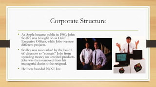 Corporate Structure
• As Apple became public in 1980, John

Sculley was brought on as Chief
Executive Officer, while Jobs oversaw
different projects.
• Sculley was soon asked by the board
of directors to “contain” Jobs from
spending money on untested products.
Jobs was then removed from his
managerial duties so he resigned.
• He then founded NeXT Inc.

 