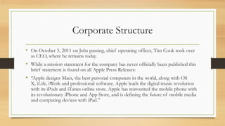 Corporate Structure
• On October 5, 2011 on Jobs passing, chief operating officer, Tim Cook took over
as CEO, where he remains today.

• While a mission statement for the company has never officially been published this
brief statement is found on all Apple Press Releases:

• “Apple designs Macs, the best personal computers in the world, along with OS

X, iLife, iWork and professional software. Apple leads the digital music revolution
with its iPods and iTunes online store. Apple has reinvented the mobile phone with
its revolutionary iPhone and App Store, and is defining the future of mobile media
and computing devices with iPad.”

 