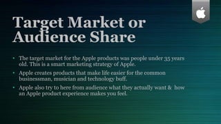 Target Market or
Audience Share
• The target market for the Apple products was people under 35 years
old. This is a smart marketing strategy of Apple.
• Apple creates products that make life easier for the common
businessman, musician and technology buff.
• Apple also try to here from audience what they actually want & how
an Apple product experience makes you feel.
 