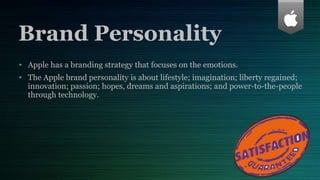 Brand Personality
• Apple has a branding strategy that focuses on the emotions.
• The Apple brand personality is about lifestyle; imagination; liberty regained;
innovation; passion; hopes, dreams and aspirations; and power-to-the-people
through technology.
 