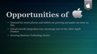 Opportunities of
 Demand for smart phones and tablets are growing and apple can seize on
this.
 iCloud smooth integration may encourage user to buy other Apple
Product.
 Growing Business Technology Sector.
 