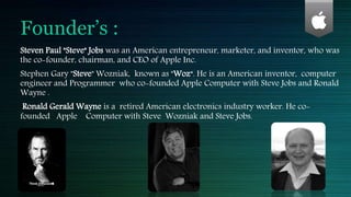 Founder’s :
Steven Paul "Steve" Jobs was an American entrepreneur, marketer, and inventor, who was
the co-founder, chairman, and CEO of Apple Inc.
Stephen Gary "Steve" Wozniak, known as "Woz“. He is an American inventor, computer
engineer and Programmer who co-founded Apple Computer with Steve Jobs and Ronald
Wayne .
Ronald Gerald Wayne is a retired American electronics industry worker. He co-
founded Apple Computer with Steve Wozniak and Steve Jobs.
 