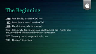 The Beginning
1985: John Sculley assumes CEO role.
1997: Steve Jobs is named interim CEO.
1998: The all-in-one iMac is released .
2002 -2006 newly design MacBook and Macbook Pro . Apple. also
introduced iPod, iPhone and iPod came into market .
2007 Company name change on Apple , Icn..
2011 : Death of Steve Jobs.
 