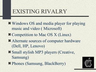 EXISTING RIVALRY
Windows OS and media player for playing
music and video ( Microsoft)
Competition to Mac OS X (Linux)
Alternate sources of computer hardware
(Dell, HP, Lenovo)
Small stylish MP3 players (Creative,
Samsung)
Phones (Samsung, BlackBerry)
 