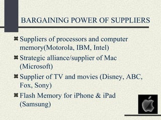 BARGAINING POWER OF SUPPLIERS

Suppliers of processors and computer
memory(Motorola, IBM, Intel)
Strategic alliance/supplier of Mac
(Microsoft)
Supplier of TV and movies (Disney, ABC,
Fox, Sony)
Flash Memory for iPhone & iPad
(Samsung)
 
