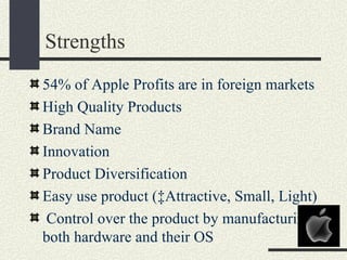 Strengths
54% of Apple Profits are in foreign markets
High Quality Products
Brand Name
Innovation
Product Diversification
Easy use product (‡Attractive, Small, Light)
 Control over the product by manufacturing
both hardware and their OS
 