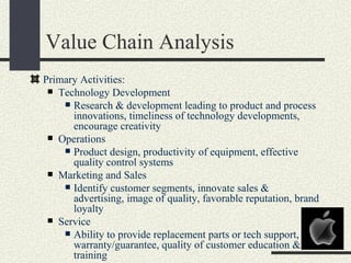 Value Chain Analysis
Primary Activities:
  Technology Development
     Research & development leading to product and process
      innovations, timeliness of technology developments,
      encourage creativity
  Operations
     Product design, productivity of equipment, effective
      quality control systems
  Marketing and Sales
     Identify customer segments, innovate sales &
      advertising, image of quality, favorable reputation, brand
      loyalty
  Service
     Ability to provide replacement parts or tech support,
      warranty/guarantee, quality of customer education &
      training
 