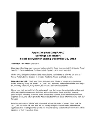 Apple Inc (NASDAQ:AAPL)
                        Earnings Call Report
           Fiscal 1st Quarter Ending December 31, 2012

Transcript Call Date 01/23/2013

Operator: Good day, everyone, and welcome to this Apple Incorporated First Quarter Fiscal
Year 2013 Earnings Release Conference Call. Today's call is being recorded.

At this time, for opening remarks and introductions, I would like to turn the call over to
Nancy Paxton, Senior Director of Investor Relations. Please go ahead, ma'am.

Nancy Paxton - IR: Thank you. Good afternoon, and thanks to everyone for joining us
today. Speaking today are Apple's CFO, Tim Cook; and CFO, Peter Oppenheimer; and they'll
be joined by Treasurer, Gary Wipfler, for the Q&A session with analysts.

Please note that some of the information you'll hear during our discussion today will consist
of forward-looking statements, including without limitation, those regarding revenue,
gross margin, operating expenses, other income and expense, stock-based compensation
expense, taxes, and future products. Actual results or trends could differ materially from our
forecast.

For more information, please refer to the risk factors discussed in Apple's Form 10-K for
2012, and the Form 8-K filed with the SEC today along with the attached press release.
Apple assumes no obligation to update any forward-looking statements or information which
speak as of their respective dates.
 