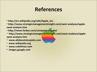 References
• http://en.wikipedia.org/wiki/Apple_Inc.
• http://www.strategicmanagementinsight.com/swot-analyses/apple-
swot-analysis.htm
• http://www.forbes.com/companies/apple/
• http://www.strategicmanagementinsight.com/swot-analyses/apple-
swot-analysis.htm
• www.allaboutstevejobs.com
• www.wikipedia.org
• www.cultofmac.com
• images.google.com
 