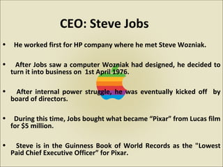 • He worked first for HP company where he met Steve Wozniak.
• After Jobs saw a computer Wozniak had designed, he decided to
turn it into business on 1st April 1976.
• After internal power struggle, he was eventually kicked off by
board of directors.
• During this time, Jobs bought what became “Pixar” from Lucas film
for $5 million.
• Steve is in the Guinness Book of World Records as the "Lowest
Paid Chief Executive Officer” for Pixar.
CEO: Steve Jobs
 