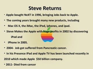 PresentationPowerpoint.Com
Steve ReturnsSteve Returns
• Apple bought NeXT in 1996, bringing Jobs back to Apple.
• The coming years brought many new products, including
• Mac OS X, the iMac, the iPod, iphones, and ipad.
• Steve Makes the Apple with huge profits in 2002 by discovering
iPod and
• iPhone in 2005.
• 2004- Job got suffered from Pancreatic cancer.
• In his Presence iPad and Apple TV has been launched recently in
2010 which made Apple $50 billion company.
• 2011- Died from cancer
 