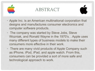 ABSTRACT
• Apple Inc. is an American multinational corporation that
designs and manufactures consumer electronics and
computer software products.
• The company was started by Steve Jobs, Steve
Wozniak, and Ronald Wayne in the 1970’s. . Apple uses
many different types of business models to make their
consumers more effective in their work.
• There are many vivid products of Apple Company such
as iPhone, iPod, iPad, and apple watch. From this,
consumers can be provided a sort of more safe and
technological approach to work.
 