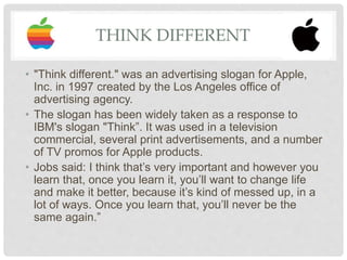 THINK DIFFERENT
• "Think different." was an advertising slogan for Apple,
Inc. in 1997 created by the Los Angeles office of
advertising agency.
• The slogan has been widely taken as a response to
IBM's slogan "Think”. It was used in a television
commercial, several print advertisements, and a number
of TV promos for Apple products.
• Jobs said: I think that’s very important and however you
learn that, once you learn it, you’ll want to change life
and make it better, because it’s kind of messed up, in a
lot of ways. Once you learn that, you’ll never be the
same again.”
 