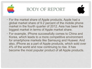 BODY OF REPORT
• For the market share of Apple products, Apple had a
global market share of 9.2 percent of the mobile phone
market in the fourth quarter of 2012. Asia has been the
biggest market in terms of Apple market share.
• For example, iPhone successfully comes to China and
Korea, which leads to a more competitive environment
for smartphone markets like Samsung and Huawei. And
also, iPhone as a part of Apple products, which sold over
4% of the world and now continuing to rise. It has
become the most popular product of all Apple products.
 