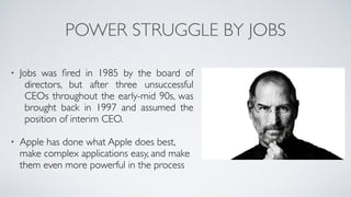 POWER STRUGGLE BY JOBS
• Jobs was ﬁred in 1985 by the board of
directors, but after three unsuccessful
CEOs throughout the early-mid 90s, was
brought back in 1997 and assumed the
position of interim CEO.	

!
• Apple has done what Apple does best,
make complex applications easy, and make
them even more powerful in the process
 