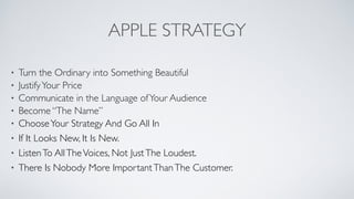 APPLE STRATEGY
• Turn the Ordinary into Something Beautiful	

• JustifyYour Price	

• Communicate in the Language ofYour Audience	

• Become “The Name”	

• ChooseYour Strategy And Go All In	

• If It Looks New, It Is New.	

• ListenTo AllTheVoices, Not JustThe Loudest.	

• There Is Nobody More ImportantThanThe Customer.
 