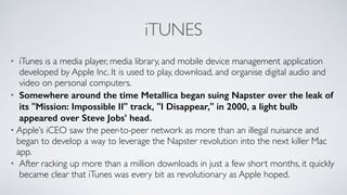 iTUNES
• iTunes is a media player, media library, and mobile device management application
developed by Apple Inc. It is used to play, download, and organise digital audio and
video on personal computers.	

• Somewhere around the time Metallica began suing Napster over the leak of
its "Mission: Impossible II" track, "I Disappear," in 2000, a light bulb
appeared over Steve Jobs’ head.
• Apple’s iCEO saw the peer-to-peer network as more than an illegal nuisance and
began to develop a way to leverage the Napster revolution into the next killer Mac
app.	

• After racking up more than a million downloads in just a few short months, it quickly
became clear that iTunes was every bit as revolutionary as Apple hoped.
 