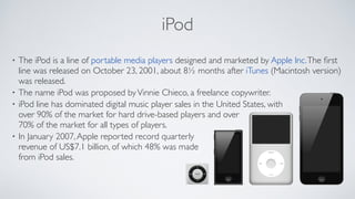 iPod
• The iPod is a line of portable media players designed and marketed by Apple Inc.The ﬁrst
line was released on October 23, 2001, about 8½ months after iTunes (Macintosh version)
was released. 	

• The name iPod was proposed byVinnie Chieco, a freelance copywriter.	

• iPod line has dominated digital music player sales in the United States, with  
over 90% of the market for hard drive-based players and over  
70% of the market for all types of players.	

• In January 2007,Apple reported record quarterly  
revenue of US$7.1 billion, of which 48% was made  
from iPod sales.
 