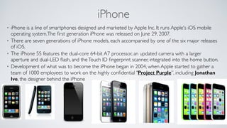 iPhone
• iPhone is a line of smartphones designed and marketed by Apple Inc. It runs Apple's iOS mobile
operating system.The ﬁrst generation iPhone was released on June 29, 2007.	

• There are seven generations of iPhone models, each accompanied by one of the six major releases
of iOS.	

• The iPhone 5S features the dual-core 64-bit A7 processor, an updated camera with a larger
aperture and dual-LED ﬂash, and theTouch ID ﬁngerprint scanner, integrated into the home button. 	

• Development of what was to become the iPhone began in 2004, when Apple started to gather a
team of 1000 employees to work on the highly conﬁdential "Project Purple”, including Jonathan
Ive, the designer behind the iPhone
 