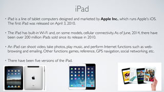 iPad
• iPad is a line of tablet computers designed and marketed by Apple Inc., which runs Apple's iOS.
The ﬁrst iPad was released on April 3, 2010. 
• The iPad has built-in Wi-Fi and, on some models, cellular connectivity.As of June, 2014, there have
been over 200 million iPads sold since its release in 2010. 
• An iPad can shoot video, take photos, play music, and perform Internet functions such as web-
browsing and emailing. Other functions games, reference, GPS navigation, social networking, etc. 
• There have been ﬁve versions of the iPad.	

!
 