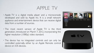 APPLE TV
• Apple TV is a digital media player and a microconsole
developed and sold by Apple Inc. It is a small network
appliance and entertainment device that can receive digital
data from a number of sources. 
• The most recent version of Apple TV is the third
generation, introduced on March 7, 2012, incorporating the
higher resolution (1080p) video standard. 
• The device has no integrated controls and can only be
controlled externally, either by an Apple Remote control
device on iOS devices.
 