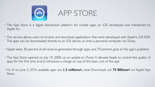 APP STORE
• The App Store is a digital distribution platform for mobile apps on iOS, developed and maintained by
Apple Inc. 
• The service allows users to browse and download applications that were developed with Apple's iOS SDK.
The apps can be downloaded directly to an iOS device, or onto a personal computer via iTunes. 
• Apple takes 30 percent of all revenue generated through apps, and 70 percent goes to the app's publisher. 
• The App Store opened on July 10, 2008, via an update to iTunes. It allowed Apple to control the quality of
apps for the ﬁrst time and to introduce a charge on top of the basic cost of the app. 
• As of on June 2, 2014, available apps are 1.2 millions+, total Downloads are 75 Billions+ on Apple App
Store.
 