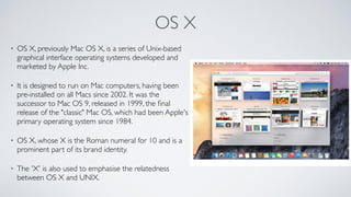 OS X
• OS X, previously Mac OS X, is a series of Unix-based 
graphical interface operating systems developed and  
marketed by Apple Inc. 
• It is designed to run on Mac computers, having been  
pre-installed on all Macs since 2002. It was the  
successor to Mac OS 9, released in 1999, the ﬁnal  
release of the "classic" Mac OS, which had been Apple's
primary operating system since 1984. 
• OS X, whose X is the Roman numeral for 10 and is a
prominent part of its brand identity. 
• The 'X' is also used to emphasise the relatedness  
between OS X and UNIX.
 