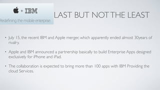 LAST BUT NOTTHE LEAST
• July 15, the recent IBM and Apple merger, which apparently ended almost 30years of
rivalry.	

• Apple and IBM announced a partnership basically to build Enterprise Apps designed
exclusively for iPhone and iPad.	

• The collaboration is expected to bring more than 100 apps with IBM Providing the
cloud Services.
 
