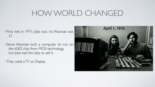 HOW WORLD CHANGED
• First met in 1971; Jobs was 16,Wozniak was
21 
• Steve Wozniak built a computer to run on
the 6502 chip from MOS technology,  
but Jobs had the idea to sell it. 
• They used aTV as Display. 
 