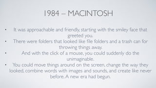 1984 – MACINTOSH
• It was approachable and friendly, starting with the smiley face that
greeted you.	

• There were folders that looked like ﬁle folders and a trash can for
throwing things away. 	

• And with the click of a mouse, you could suddenly do the
unimaginable.	

• You could move things around on the screen, change the way they
looked, combine words with images and sounds, and create like never
before.A new era had begun.
 