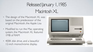 ReleasedJanuary1,1985	

MacintoshXL
• The design of the Macintosh XL was
based on the predecessor of the
original Macintosh, the Apple Lisa	

• Modiﬁed to run the Mac operating
system, the Macintosh XL featured
1MB of RAM	

• 400K disk drive, and a beautiful
12-inch monochrome display.
 