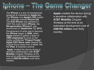  The iPhone is a line of smartphones
designed & marketed by Apple Inc.
The iPhone runs Apple's iOS mobile
OS, originally named iPhone OS.
The first iPhone was released in
2007;the most recent iPhone, the
6th-generation iPhone 5, was
announced on September 12, 2012.
 Development of what was to become
the iPhone began in 2004, when
Apple started to gather a team of
1000 employees to work on the
highly confidential "Project Purple".
Apple CEO Steve Jobs steered the
original focus away from a tablet, like
the iPad, & towards a phone.
 Apple created the device during a
secretive collaboration with AT&T
Mobility Cingular Wireless at the
time at an estimated development
cost of US$150 million over thirty
months.
 Apple created the device during
a secretive collaboration with
AT&T Mobility Cingular
Wireless at the time at an
estimated development cost of
US$150 million over thirty
months.
 