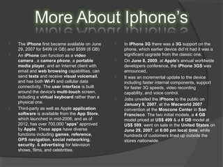  The iPhone first became available on June
29, 2007 for $499 (4 GB) and $599 (8 GB)
 An iPhone can function as a video
camera , a camera phone, a portable
media player, and an Internet client with
email and web browsing capabilities, can
send texts and receive visual voicemail,
and has both Wi-Fi and cellular data
connectivity. The user interface is built
around the device's multi-touch screen,
including a virtual keyboard rather than a
physical one.
 Third-party as well as Apple application
software is available from the App Store,
which launched in mid-2008, and as of
2012, has over 700,000 "apps" approved
by Apple. These apps have diverse
functions including games, reference,
GPS navigation, social networking,
security, & advertising for television
shows, films, and celebrities.
 In iPhone 3G there was a 3G support on the
phone, which earlier device did’nt had it was a
significant upgrade from the classic one.
 On June 8, 2009, at Apple's annual worldwide
developers conference, the iPhone 3GS was
announced,.
 It was an incremental update to the device
including faster internal components, support
for faster 3G speeds, video recording
capability, and voice control.
 Jobs unveiled the iPhone to the public on
January 9, 2007, at the Macworld 2007
convention at the Moscone Center in San
Francisco. The two initial models, a 4 GB
model priced at US$ 499 & a 8 GB model at
US$ 599, went on sale in the United States on
June 29, 2007, at 6:00 pm local time, while
hundreds of customers lined up outside the
stores nationwide.
 