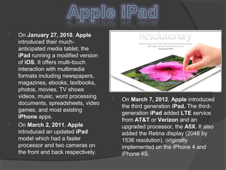  On January 27, 2010, Apple
introduced their much-
anticipated media tablet, the
iPad running a modified version
of iOS. It offers multi-touch
interaction with multimedia
formats including newspapers,
magazines, ebooks, textbooks,
photos, movies, TV shows
videos, music, word processing
documents, spreadsheets, video
games, and most existing
iPhone apps.
 On March 2, 2011, Apple
introduced an updated iPad
model which had a faster
processor and two cameras on
the front and back respectively.
 On March 7, 2012, Apple introduced
the third generation iPad. The third-
generation iPad added LTE service
from AT&T or Verizon and an
upgraded processor, the A5X. It also
added the Retina display (2048 by
1536 resolution), originally
implemented on the iPhone 4 and
iPhone 4S.
 