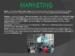  Name :- According to Steve Jobs, Apple was so named because Jobs was coming back from an apple
farm, and he was on a fruitarian diet. He thought the name was "fun, spirited and not intimidating".
 Slogans :- Apple's first slogan, "Byte into an Apple", was coined in the late 1970s.From 1997–2002, Apple
used the slogan "Think Different" in advertising campaigns. Although the slogan has been retired, it is still
closely associated with Apple.Apple also has slogans for specific product lines for example, "iThink,
therefore iMac" was used in 1998 to promote the iMac, and "Say hello to iPhone" has been used in
iPhone advertisements.
 Advertising :- Since the introduction of the Macintosh in 1984 with the 1984 Super Bowl commercial to
the more modern 'Get a Mac' adverts.
Apple's product commercials gained fame for launching musicians into stardom as a result of their eye-
popping graphics and catchy tunes.First, the company popularized Canadian singer Feist's "1234" song in
its ad campaign.Later, Apple used the song "New Soul" by French-Israeli singer-songwriter Yael Naïm to
promote the MacBook Air.
 