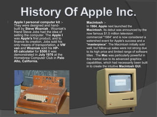  Apple I personal computer kit :-
They were designed and hand-
built by Steve Wozniak . Wozniak's
friend Steve Jobs had the idea of
selling the computer. The Apple I
was Apple's first product, and to
finance its creation, Jobs sold his
only means of transportation, a VW
van and Wozniak sold his HP-
65 calculator for $500.It was
demonstrated in July 1976 at the
Homebrew Computer Club in Palo
Alto, California.
Macintosh :-
In 1984, Apple next launched the
Macintosh. Its debut was announced by the
now famous $1.5 million television
commercial "1984“ and is now considered a
watershed event for Apple's success and a
"masterpiece". The Macintosh initially sold
well, but follow-up sales were not strong due
to its high price and limited range of software
titles . The Mac was particularly powerful in
this market due to its advanced graphics
capabilities, which had necessarily been built
in to create the intuitive Macintosh GUI.
 