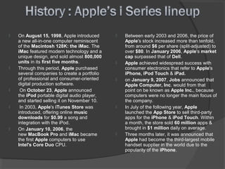  On August 15, 1998, Apple introduced
a new all-in-one computer reminiscent
of the Macintosh 128K: the iMac. The
iMac featured modern technology and a
unique design, and sold almost 800,000
units in its first five months.
 Through this period, Apple purchased
several companies to create a portfolio
of professional and consumer-oriented
digital production software.
 On October 23, Apple announced
the iPod portable digital audio player,
and started selling it on November 10.
 In 2003, Apple's iTunes Store was
introduced, offering online music
downloads for $0.99 a song and
integration with the iPod.
 On January 10, 2006, the
new MacBook Pro and iMac became
the first Apple computers to use
Intel's Core Duo CPU.
 Between early 2003 and 2006, the price of
Apple's stock increased more than tenfold,
from around $6 per share (split-adjusted) to
over $80. In January 2006, Apple's market
cap surpassed that of Dell.
 Apple achieved widespread success with
consumer electronics that refer to Apple's
iPhone, iPod Touch & iPad.
 on January 9, 2007, Jobs announced that
Apple Computer, Inc. would from that
point on be known as Apple Inc., because
computers were no longer the main focus of
the company.
 In July of the following year, Apple
launched the App Store to sell third-party
apps for the iPhone & iPod Touch. Within
a month, the store sold 60 million apps &
brought in $1 million daily on average.
 Three months later, it was announced that
Apple had become the third-largest mobile
handset supplier in the world due to the
popularity of the iPhone.
 